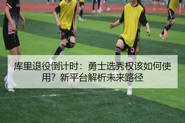 库里退役倒计时：勇士选秀权该如何使用？新平台解析未来路径
